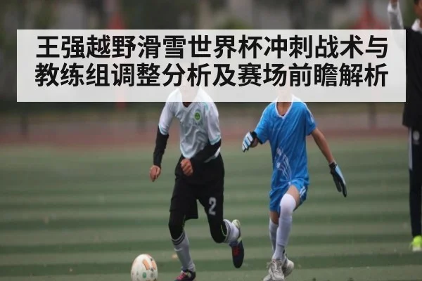 王强越野滑雪世界杯冲刺战术与教练组调整分析及赛场前瞻解析