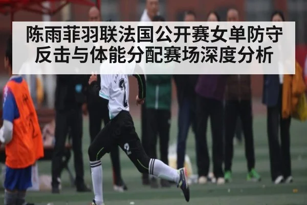 陈雨菲羽联法国公开赛女单防守反击与体能分配赛场深度分析