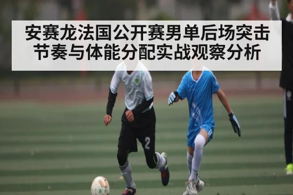 安赛龙法国公开赛男单后场突击节奏与体能分配实战观察分析
